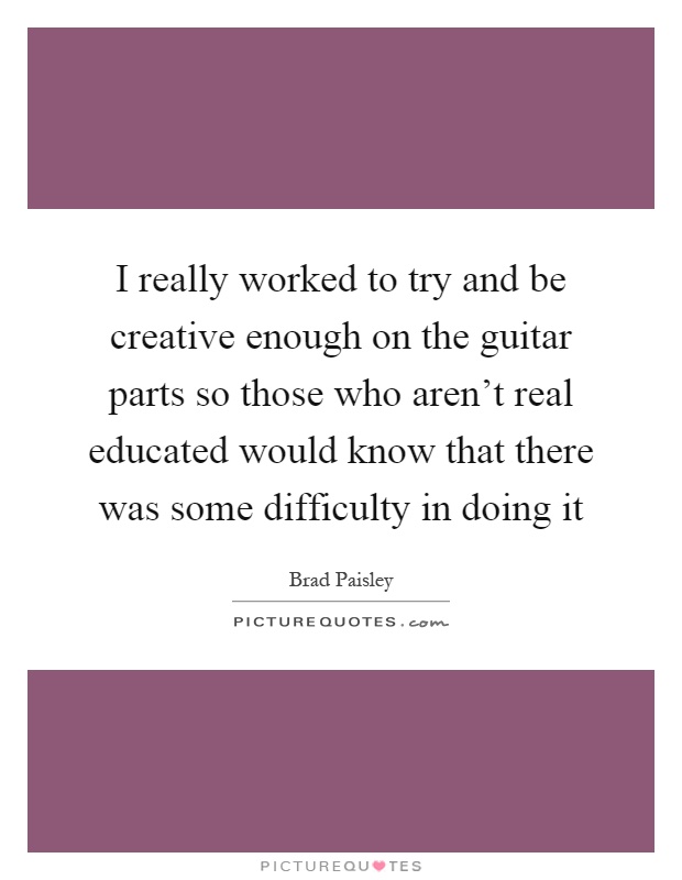 I really worked to try and be creative enough on the guitar parts so those who aren't real educated would know that there was some difficulty in doing it Picture Quote #1