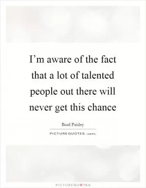 I’m aware of the fact that a lot of talented people out there will never get this chance Picture Quote #1
