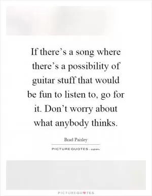 If there’s a song where there’s a possibility of guitar stuff that would be fun to listen to, go for it. Don’t worry about what anybody thinks Picture Quote #1