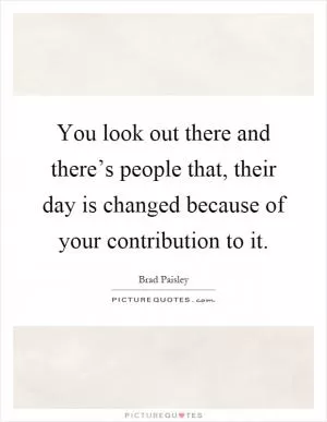 You look out there and there’s people that, their day is changed because of your contribution to it Picture Quote #1