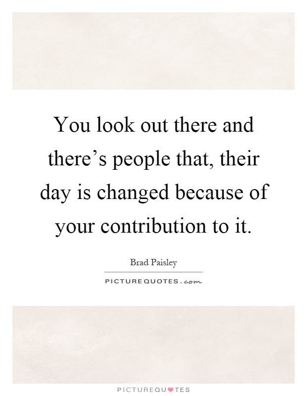 You look out there and there's people that, their day is changed because of your contribution to it Picture Quote #1