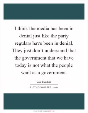 I think the media has been in denial just like the party regulars have been in denial. They just don’t understand that the government that we have today is not what the people want as a government Picture Quote #1