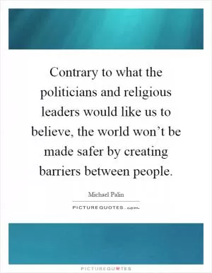 Contrary to what the politicians and religious leaders would like us to believe, the world won’t be made safer by creating barriers between people Picture Quote #1