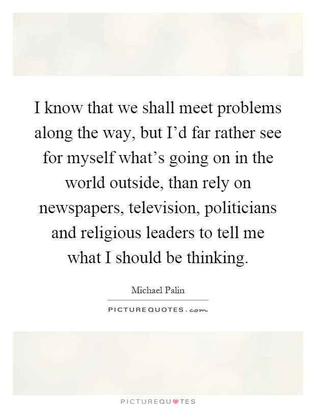 I know that we shall meet problems along the way, but I'd far rather see for myself what's going on in the world outside, than rely on newspapers, television, politicians and religious leaders to tell me what I should be thinking Picture Quote #1