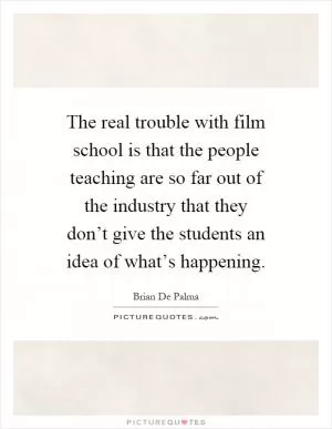 The real trouble with film school is that the people teaching are so far out of the industry that they don’t give the students an idea of what’s happening Picture Quote #1