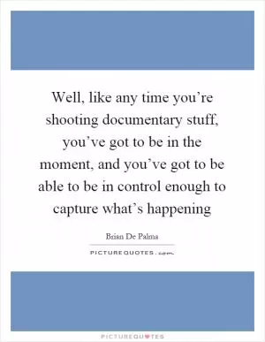 Well, like any time you’re shooting documentary stuff, you’ve got to be in the moment, and you’ve got to be able to be in control enough to capture what’s happening Picture Quote #1
