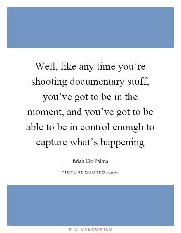 Well, like any time you're shooting documentary stuff, you've got to be in the moment, and you've got to be able to be in control enough to capture what's happening Picture Quote #1