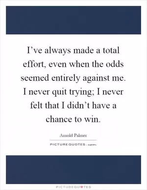 I’ve always made a total effort, even when the odds seemed entirely against me. I never quit trying; I never felt that I didn’t have a chance to win Picture Quote #1