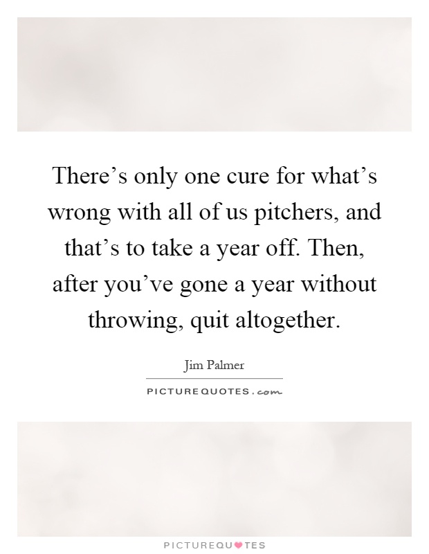 There's only one cure for what's wrong with all of us pitchers, and that's to take a year off. Then, after you've gone a year without throwing, quit altogether Picture Quote #1