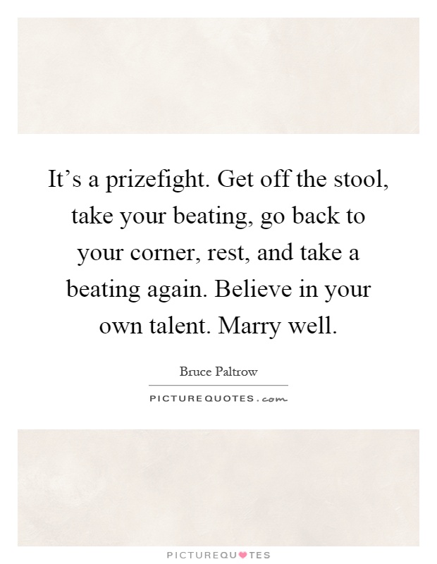 It's a prizefight. Get off the stool, take your beating, go back to your corner, rest, and take a beating again. Believe in your own talent. Marry well Picture Quote #1