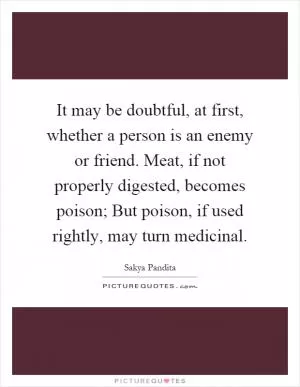 It may be doubtful, at first, whether a person is an enemy or friend. Meat, if not properly digested, becomes poison; But poison, if used rightly, may turn medicinal Picture Quote #1