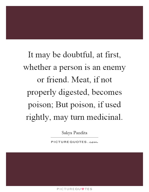 It may be doubtful, at first, whether a person is an enemy or friend. Meat, if not properly digested, becomes poison; But poison, if used rightly, may turn medicinal Picture Quote #1