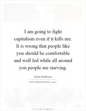I am going to fight capitalism even if it kills me. It is wrong that people like you should be comfortable and well fed while all around you people are starving Picture Quote #1