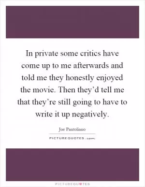 In private some critics have come up to me afterwards and told me they honestly enjoyed the movie. Then they’d tell me that they’re still going to have to write it up negatively Picture Quote #1
