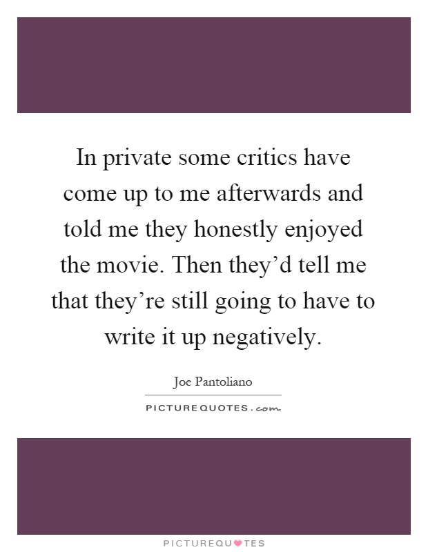 In private some critics have come up to me afterwards and told me they honestly enjoyed the movie. Then they'd tell me that they're still going to have to write it up negatively Picture Quote #1