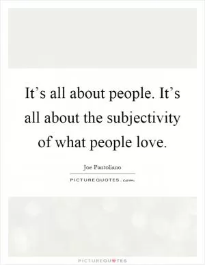 It’s all about people. It’s all about the subjectivity of what people love Picture Quote #1