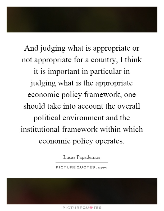 And judging what is appropriate or not appropriate for a country, I think it is important in particular in judging what is the appropriate economic policy framework, one should take into account the overall political environment and the institutional framework within which economic policy operates Picture Quote #1