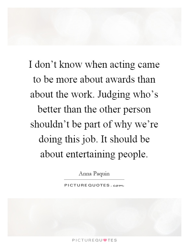 I don't know when acting came to be more about awards than about the work. Judging who's better than the other person shouldn't be part of why we're doing this job. It should be about entertaining people Picture Quote #1