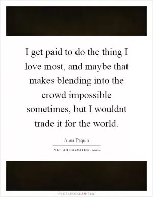 I get paid to do the thing I love most, and maybe that makes blending into the crowd impossible sometimes, but I wouldnt trade it for the world Picture Quote #1
