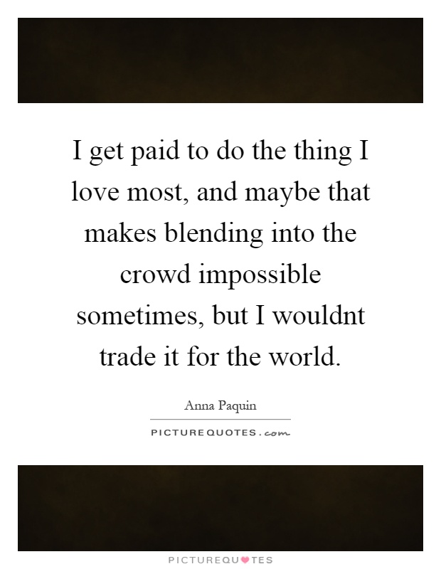 I get paid to do the thing I love most, and maybe that makes blending into the crowd impossible sometimes, but I wouldnt trade it for the world Picture Quote #1