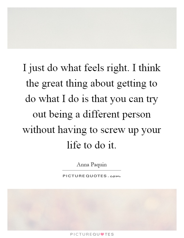 I just do what feels right. I think the great thing about getting to do what I do is that you can try out being a different person without having to screw up your life to do it Picture Quote #1