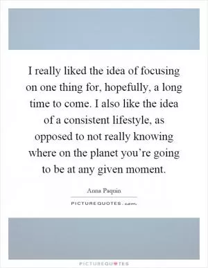 I really liked the idea of focusing on one thing for, hopefully, a long time to come. I also like the idea of a consistent lifestyle, as opposed to not really knowing where on the planet you’re going to be at any given moment Picture Quote #1