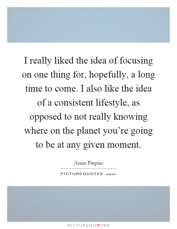 I really liked the idea of focusing on one thing for, hopefully, a long time to come. I also like the idea of a consistent lifestyle, as opposed to not really knowing where on the planet you're going to be at any given moment Picture Quote #1