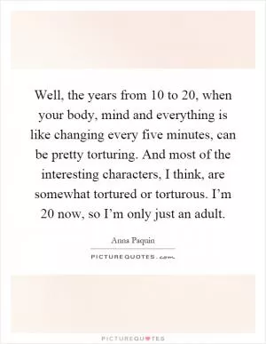 Well, the years from 10 to 20, when your body, mind and everything is like changing every five minutes, can be pretty torturing. And most of the interesting characters, I think, are somewhat tortured or torturous. I’m 20 now, so I’m only just an adult Picture Quote #1