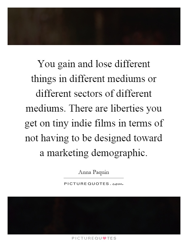 You gain and lose different things in different mediums or different sectors of different mediums. There are liberties you get on tiny indie films in terms of not having to be designed toward a marketing demographic Picture Quote #1