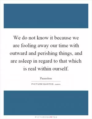 We do not know it because we are fooling away our time with outward and perishing things, and are asleep in regard to that which is real within ourself Picture Quote #1
