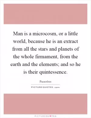 Man is a microcosm, or a little world, because he is an extract from all the stars and planets of the whole firmament, from the earth and the elements; and so he is their quintessence Picture Quote #1