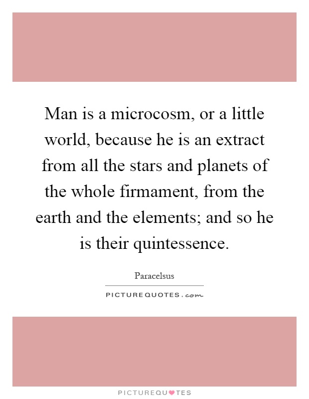 Man is a microcosm, or a little world, because he is an extract from all the stars and planets of the whole firmament, from the earth and the elements; and so he is their quintessence Picture Quote #1