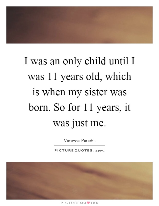 I was an only child until I was 11 years old, which is when my sister was born. So for 11 years, it was just me Picture Quote #1
