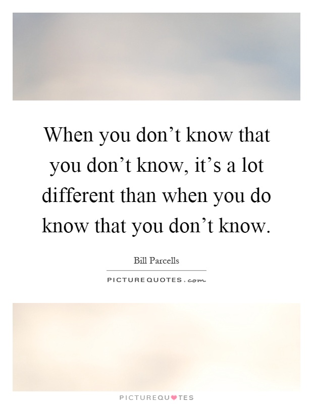 When you don't know that you don't know, it's a lot different than when you do know that you don't know Picture Quote #1