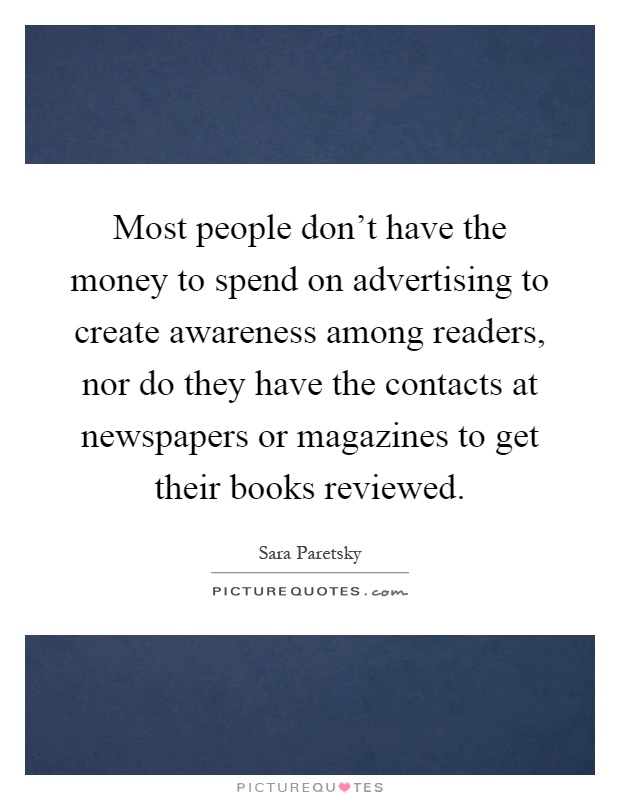 Most people don't have the money to spend on advertising to create awareness among readers, nor do they have the contacts at newspapers or magazines to get their books reviewed Picture Quote #1