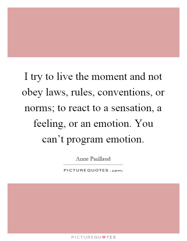 I try to live the moment and not obey laws, rules, conventions, or norms; to react to a sensation, a feeling, or an emotion. You can't program emotion Picture Quote #1