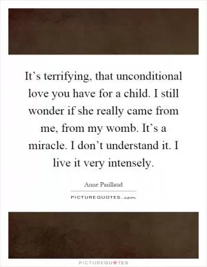 It’s terrifying, that unconditional love you have for a child. I still wonder if she really came from me, from my womb. It’s a miracle. I don’t understand it. I live it very intensely Picture Quote #1