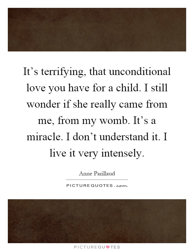 It's terrifying, that unconditional love you have for a child. I still wonder if she really came from me, from my womb. It's a miracle. I don't understand it. I live it very intensely Picture Quote #1