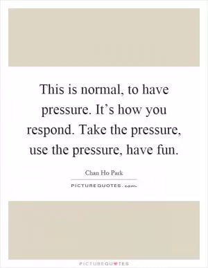 This is normal, to have pressure. It’s how you respond. Take the pressure, use the pressure, have fun Picture Quote #1