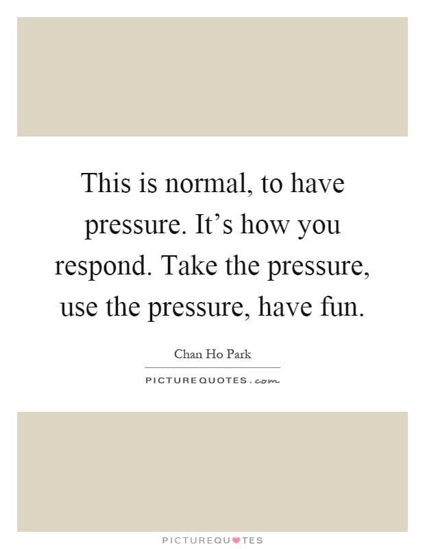 This is normal, to have pressure. It's how you respond. Take the pressure, use the pressure, have fun Picture Quote #1