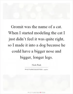 Gromit was the name of a cat. When I started modeling the cat I just didn’t feel it was quite right, so I made it into a dog because he could have a bigger nose and bigger, longer legs Picture Quote #1