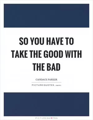 So you have to take the good with the bad Picture Quote #1