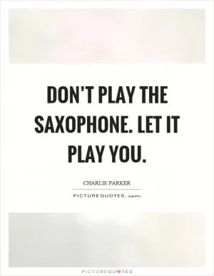 Don’t play the saxophone. Let it play you Picture Quote #1