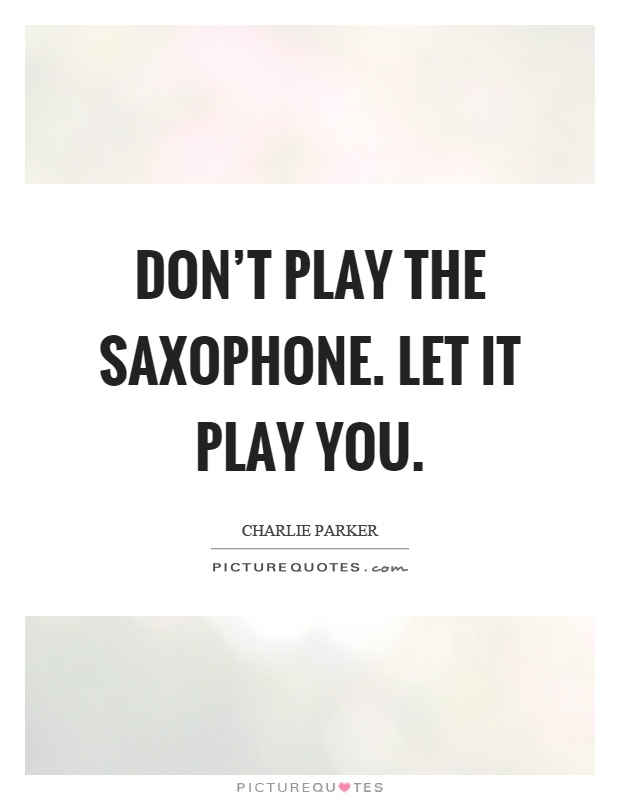 Don't play the saxophone. Let it play you Picture Quote #1