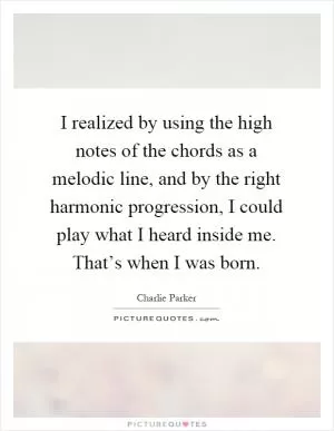 I realized by using the high notes of the chords as a melodic line, and by the right harmonic progression, I could play what I heard inside me. That’s when I was born Picture Quote #1