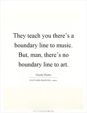 They teach you there’s a boundary line to music. But, man, there’s no boundary line to art Picture Quote #1