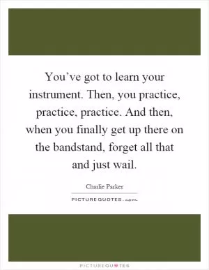 You’ve got to learn your instrument. Then, you practice, practice, practice. And then, when you finally get up there on the bandstand, forget all that and just wail Picture Quote #1