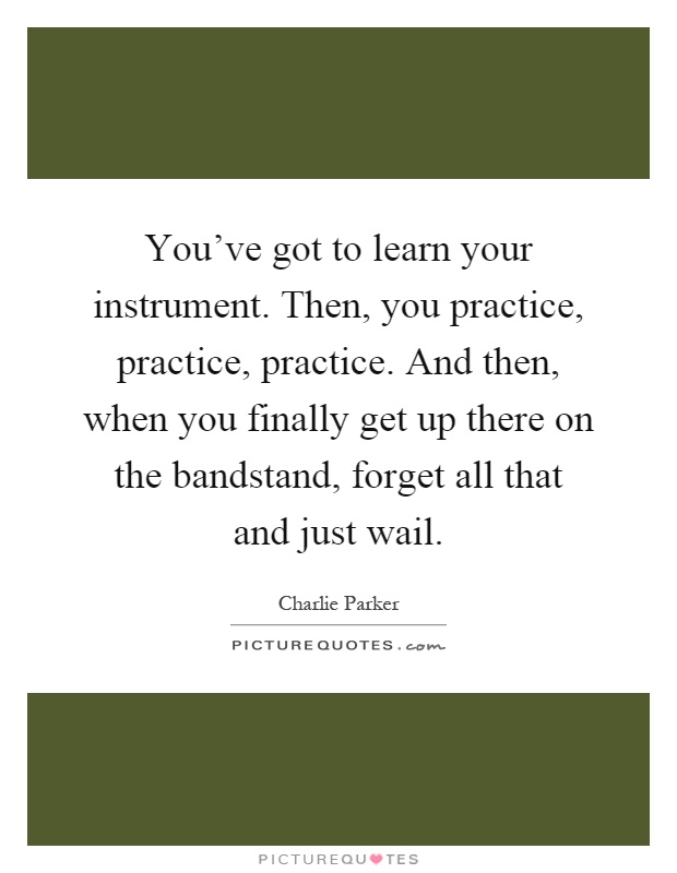 You've got to learn your instrument. Then, you practice, practice, practice. And then, when you finally get up there on the bandstand, forget all that and just wail Picture Quote #1