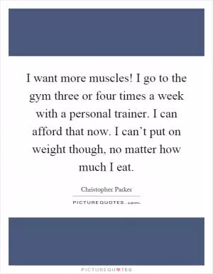 I want more muscles! I go to the gym three or four times a week with a personal trainer. I can afford that now. I can’t put on weight though, no matter how much I eat Picture Quote #1