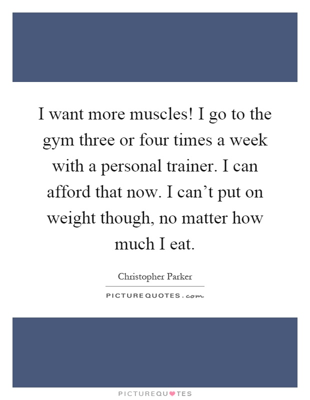 I want more muscles! I go to the gym three or four times a week with a personal trainer. I can afford that now. I can't put on weight though, no matter how much I eat Picture Quote #1